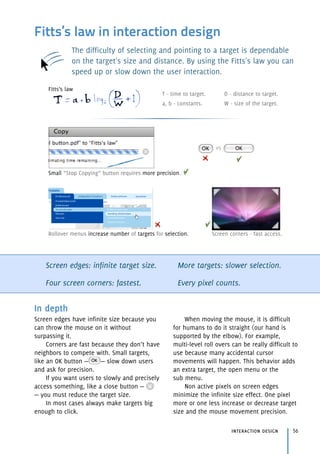 Fitts’s law in interaction design
The difficulty of selecting and pointing to a target is dependable
on the target's size and distance. By using the Fitts's law you can
speed up or slow down the user interaction.
Screen edges: infinite target size.
Four screen corners: fastest.
More targets: slower selection.
Every pixel counts.
interaction design 56
In depth
Screen edges have infinite size because you
can throw the mouse on it without
surpassing it.
Corners are fast because they don’t have
neighbors to compete with. Small targets,
like an OK button — — slow down users
and ask for precision.
If you want users to slowly and precisely
access something, like a close button —
— you must reduce the target size.
In most cases always make targets big
enough to click.
When moving the mouse, it is difficult
for humans to do it straight (our hand is
supported by the elbow). For example,
multi-level roll overs can be really difficult to
use because many accidental cursor
movements will happen. This behavior adds
an extra target, the open menu or the 
sub menu.
Non active pixels on screen edges
minimize the infinite size effect. One pixel
more or one less increase or decrease target
size and the mouse movement precision.
vs
Small “Stop Copying” button requires more precision.
Screen corners - fast access.Rollover menus increase number of targets for selection.
T - time to target.
a, b - constants.
D - distance to target.
W - size of the target.
Fitts’s law
 