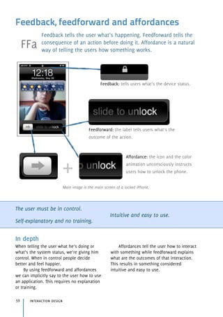 Feedback, feedforward and affordances
Feedback tells the user what’s happening. Feedforward tells the
consequence of an action before doing it. Affordance is a natural
way of telling the users how something works.
The user must be in control.
Self-explanatory and no training.
Intuitive and easy to use.
In depth
When telling the user what he’s doing or
what’s the system status, we’re giving him
control. When in control people decide
better and feel happier.
By using feedforward and affordances
we can implicitly say to the user how to use
an application. This requires no explanation
or training.
Affordances tell the user how to interact
with something while feedforward explains
what are the outcomes of that interaction.
This results in something considered
intuitive and easy to use.
Affordance: the icon and the color
animation unconsciously instructs
users how to unlock the phone.
Feedback: tells users what’s the device status.
Feedforward: the label tells users what’s the
outcome of the action.
interaction design59
Main image is the main screen of a locked iPhone.
FFa
 