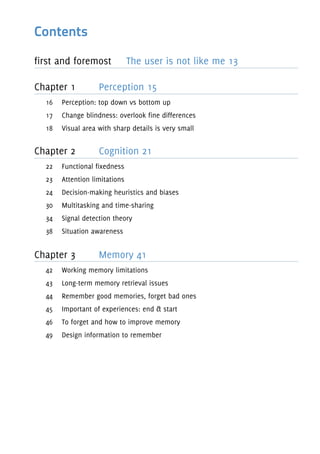 Contents
first and foremost The user is not like me 13
Chapter 1 Perception 15
16 Perception: top down vs bottom up
17 Change blindness: overlook fine differences
18 Visual area with sharp details is very small
Chapter 2 Cognition 21
22 Functional fixedness
23 Attention limitations
24 Decision-making heuristics and biases
30 Multitasking and time-sharing
34 Signal detection theory
38 Situation awareness
Chapter 3 Memory 41
42 Working memory limitations
43 Long-term memory retrieval issues
44 Remember good memories, forget bad ones
45 Important of experiences: end & start
46 To forget and how to improve memory
49 Design information to remember
 