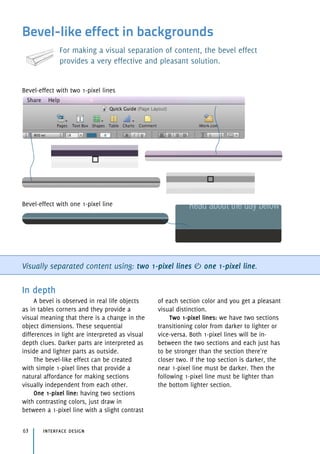 Bevel-like effect in backgrounds
For making a visual separation of content, the bevel effect
provides a very effective and pleasant solution.
Visually separated content using: two 1-pixel lines & one 1-pixel line.
In depth
A bevel is observed in real life objects
as in tables corners and they provide a
visual meaning that there is a change in the
object dimensions. These sequential
differences in light are interpreted as visual
depth clues. Darker parts are interpreted as
inside and lighter parts as outside.
The bevel-like effect can be created
with simple 1-pixel lines that provide a
natural affordance for making sections
visually independent from each other.
One 1-pixel line: having two sections
with contrasting colors, just draw in
between a 1-pixel line with a slight contrast
of each section color and you get a pleasant
visual distinction.
Two 1-pixel lines: we have two sections
transitioning color from darker to lighter or
vice-versa. Both 1-pixel lines will be in-
between the two sections and each just has
to be stronger than the section there're
closer two. If the top section is darker, the
near 1-pixel line must be darker. Then the
following 1-pixel line must be lighter than
the bottom lighter section.
interface design63
Bevel-effect with one 1-pixel line
Bevel-effect with two 1-pixel lines
 