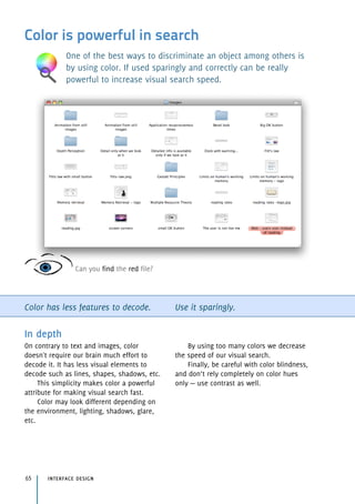 Color is powerful in search
One of the best ways to discriminate an object among others is
by using color. If used sparingly and correctly can be really
powerful to increase visual search speed.
Color has less features to decode. Use it sparingly.
In depth
On contrary to text and images, color
doesn't require our brain much effort to
decode it. It has less visual elements to
decode such as lines, shapes, shadows, etc.
This simplicity makes color a powerful
attribute for making visual search fast.
Color may look different depending on
the environment, lighting, shadows, glare,
etc.
By using too many colors we decrease
the speed of our visual search.
Finally, be careful with color blindness,
and don’t rely completely on color hues
only — use contrast as well.
interface design65
Can you find the red file?
 