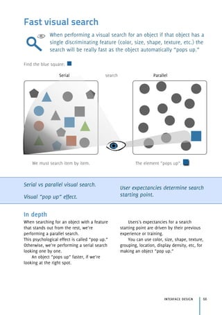 Fast visual search
When performing a visual search for an object if that object has a
single discriminating feature (color, size, shape, texture, etc.) the
search will be really fast as the object automatically “pops up.”
Serial vs parallel visual search.
Visual “pop up” effect.
User expectancies determine search
starting point.
interface design 66
In depth
When searching for an object with a feature
that stands out from the rest, we’re
performing a parallel search. 
This psychological effect is called “pop up.”
Otherwise, we’re performing a serial search
looking one by one.
An object “pops up” faster, if we’re
looking at the right spot.
Users's expectancies for a search
starting point are driven by their previous
experience or training.
You can use color, size, shape, texture,
grouping, location, display density, etc, for
making an object “pop up.”
Serial search Parallel
We must search item by item. The element “pops up”.
Find the blue square:
 