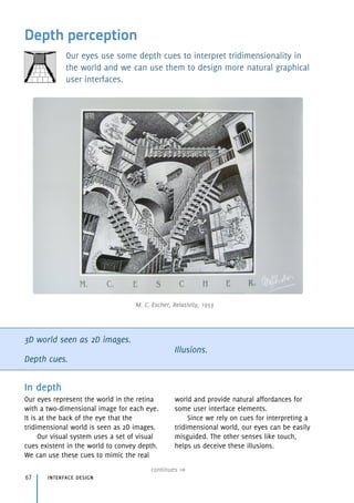 Depth perception
Our eyes use some depth cues to interpret tridimensionality in
the world and we can use them to design more natural graphical
user interfaces.
3D world seen as 2D images.
Depth cues.
Illusions.
In depth
Our eyes represent the world in the retina
with a two-dimensional image for each eye.
It is at the back of the eye that the
tridimensional world is seen as 2D images.
Our visual system uses a set of visual
cues existent in the world to convey depth.
We can use these cues to mimic the real
world and provide natural affordances for
some user interface elements.
Since we rely on cues for interpreting a
tridimensional world, our eyes can be easily
misguided. The other senses like touch,
helps us deceive these illusions.
interface design67
continues
M. C. Escher, Relativity, 1953
 