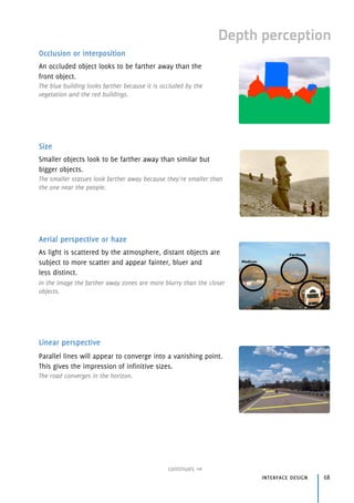 Depth perception
Occlusion or interposition
An occluded object looks to be farther away than the 
front object.
The blue building looks farther because it is occluded by the
vegetation and the red buildings.
Size
Smaller objects look to be farther away than similar but 
bigger objects.
The smaller statues look farther away because they’re smaller than
the one near the people.
Aerial perspective or haze
As light is scattered by the atmosphere, distant objects are
subject to more scatter and appear fainter, bluer and
less distinct.
In the image the farther away zones are more blurry than the closer
objects.
Linear perspective
Parallel lines will appear to converge into a vanishing point.
This gives the impression of infinitive sizes.
The road converges in the horizon.
continues
interface design 68
 