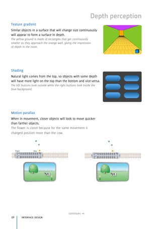 Depth perception
Texture gradient
Similar objects in a surface that will change size continuously
will appear to form a surface in depth.
The yellow ground is made of rectangles that get continuously 
smaller as they approach the orange wall, giving the impression 
of depth in the room.
Shading
Natural light comes from the top, so objects with some depth
will have more light on the top than the bottom and vice-versa.
The left buttons look outside while the right buttons look inside the
blue background.
Motion parallax
When in movement, closer objects will look to move quicker
than farther objects.
The flower is closer because for the same movement it
changed position more than the cow.
interface design69
continues
 