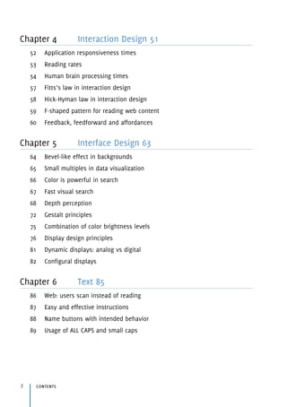Chapter 4 Interaction Design 51
52 Application responsiveness times
53 Reading rates
54 Human brain processing times
57 Fitts’s law in interaction design
58 Hick-Hyman law in interaction design
59 F-shaped pattern for reading web content
60 Feedback, feedforward and affordances
Chapter 5 Interface Design 63
64 Bevel-like effect in backgrounds
65 Small multiples in data visualization
66 Color is powerful in search
67 Fast visual search
68 Depth perception
72 Gestalt principles
75 Combination of color brightness levels
76 Display design principles
81 Dynamic displays: analog vs digital
82 Configural displays
Chapter 6 Text 85
86 Web: users scan instead of reading
87 Easy and effective instructions
88 Name buttons with intended behavior
89 Usage of ALL CAPS and small caps
contents7
 