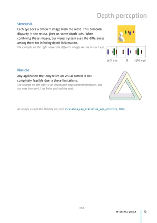 Depth perception
Stereopsis
Each eye sees a different image from the world. This binocular
disparity in the retina, gives us some depth cues. When
combining these images, our visual system uses the differences
among them for inferring depth information.
The example on the right shows the different images we see in each eye.
Illusions
Any application that only relies on visual control is not
completely feasible due to these limitations.
The triangle on the right is an impossible physical representation, but
our eyes interpret it as being and looking real.
end
interface design 70
Left eye & right eye
All images except the Shading are from (sensation_and_perception_web_activities, 2006).
 