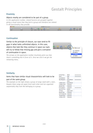 Gestalt Principles
Proximity
Objects nearby are considered to be part of a group.
In this application toolbar, related buttons are grouped together
giving a visual sense that they form a group and therefore are related
in the functionality they provide.
Continuation
Similar to the principle of closure, our eyes tend to fill 
gaps in what looks unfinished objects. In this case, 
objects that look like they continue in space our eyes 
will try to follow that missing gap and give a sensation 
of continuation in space.
The arrows on the application toolbar intuitively point out that
there’s something else in front of it. Once we click it we get the
remaining menu.
Similarity
Items that have similar visual characteristics will look to be
part of the same group.
The example on the right shows a group of songs rated with 5 stars.
Despite these songs are apart from each other and not organized
sequentially they look like belonging to a group.
interface design73
end
 