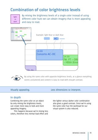 Combination of color brightness levels
By mixing the brightness levels of a single color instead of using
different color hues we can obtain imagery that is more appealing
and easy to read.
Visually appealing. Less dimensions to interpret.
interface design 74
In depth
Combining the same color on an object
by only mixing the brightness levels, 
can create more easy to look and more
appealing imagery.
This happens because we’re mixing less
colors, therefore less mental load effort and
the lighter versus darker color combination
also gives a good contrast. Since we’re using
the same color hue the workload for our
visual system is also reduced.
Example: light blue vs dark blue
By using the same color with opposite brightness levels, at a glance everything
seems uncluttered and content is easy to read with enough contrast.
light 
vs 
dark
 