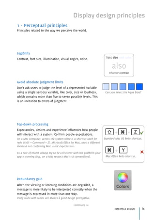 Display design principles
1 - Perceptual principles
Principles related to the way we perceive the world.
Legibility
Contrast, font size, illumination, visual angles, noise.
Avoid absolute judgment limits
Don’t ask users to judge the level of a represented variable
using a single sensory variable, like color, size or loudness,
which contains more than five to seven possible levels. This
is an invitation to errors of judgment.
Top-down processing
Expectancies, desires and experience influences how people
will interact with a system. Confirm people expectations.
On a Mac computer, across the system there is a shortcut used for
redo (shift + Command + Z). Microsoft Office for Mac, uses a different
shortcut not confirming Mac users' expectations.
As a rule of thumb always try to be consistent with the platform your
app is running (e.g., on a Mac respect Mac’s UI conventions).
Redundancy gain
When the viewing or listening conditions are degraded, a
message is more likely to be interpreted correctly when the
message is expressed in more than one way.
Using icons with labels are always a good design prerogative.
continues
interface design 76
Standard Mac OS Redo shortcut.
Mac Office Redo shortcut.
⌘ Z⇧ + +
⌘ Y+
Can you select the Aqua blue?
font size and color
also 
influences contrast
 