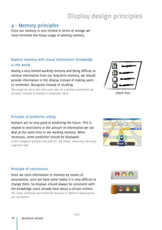 Display design principles
4 - Memory principles
Since our memory is very limited in terms of storage we
must minimize the heavy usage of working memory.
Replace memory with visual information: knowledge
in the world
Having a very limited working memory and being difficult to
retrieve information from our long-term memory, we should
provide information in the display instead of making users
to remember. Recognize instead of recalling.
The usage of check lists lets users rely on a written predefined set
of tasks, instead of having to remember them.
Principle of predictive aiding
Humans are no very good at predicting the future. This is
related to restrictions in the amount of information we can
deal at the same time in the working memory. When
necessary, some prediction should be displayed.
A GPS navigator predicts the path for the driver, removing one extra
cognitive task.
Principle of consistency
Since we store information in memory by means of
associations, once we have some habits it is very difficult to
change them. So displays should always be consistent with
the knowledge users already have about a certain context.
The close, minimize and maximize buttons in different applications
are consistent.
interface design79
end
check lists
 