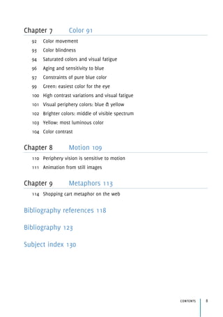 Chapter 7 Color 91
92 Color movement
93 Color blindness
94 Saturated colors and visual fatigue
96 Aging and sensitivity to blue
97 Constraints of pure blue color
99 Green: easiest color for the eye
100 High contrast variations and visual fatigue
101 Visual periphery colors: blue & yellow
102 Brighter colors: middle of visible spectrum
103 Yellow: most luminous color
104 Color contrast
Chapter 8 Motion 109
110 Periphery vision is sensitive to motion
111 Animation from still images
Chapter 9 Metaphors 113
114 Shopping cart metaphor on the web
Bibliography references 118
Bibliography 123
Subject index 130
contents 8
 