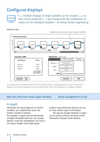 Configural displays
“(...) multiple displays of single variables can be arrayed (...), so
that certain properties (...) will emerge from the combination of
values on the individual variables.” In Human Factors Engineering.
New info arise from visual single variables. Visual arrangements of info.
In depth
Sometimes the visual depiction of several
variables, can inadvertently result into
another variable of interest.
For example, a square has the dimensions
of height and width which we can visually
observe. From this arrangement, the area of
the square (height times width) gives
another visual dimension that we can use
to show another type of information.
The way we arrange elements in space
can be used to enforce and show certain
information through visual relations.
interface design81
By combining the individual values of each monthly invoice, a background line is used to show the
evolution of monthly payments across several months. This is an example of a configural display.
Payment evolution across several months
Invoices view
As minhas facturas:
! 65,00
...
150
125
100
75
50
25
0 2008
Setembro Outubro Novembro Dezembro
! 75,00 ! 74,32 ! 110,00
!
! 55,00! 50,00
AgostoJulho
Dezembro 2008
Tipo Serviço Preço
Serviço 1 32,00
Serviço 2 43,00
Serviço 3 35,00
Pagamento: Ainda por pagar.
! 110,00
Detalhes
Enviar referências do Multibanco por SMS
Referência:
Multibanco Débito na Conta Payshop
Código:
Valor:
312 121 212
21212
110,00
Imprimir PDF
SMS
configural
 