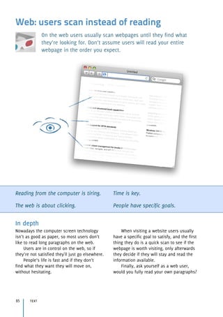 Web: users scan instead of reading
On the web users usually scan webpages until they find what
they’re looking for. Don’t assume users will read your entire
webpage in the order you expect.
Reading from the computer is tiring.
The web is about clicking.
Time is key.
People have specific goals.
In depth
Nowadays the computer screen technology
isn’t as good as paper, so most users don’t
like to read long paragraphs on the web.
Users are in control on the web, so if
they’re not satisfied they'll just go elsewhere.
People’s life is fast and if they don’t 
find what they want they will move on,  
without hesitating.
When visiting a website users usually
have a specific goal to satisfy, and the first
thing they do is a quick scan to see if the
webpage is worth visiting, only afterwards
they decide if they will stay and read the
information available.
Finally, ask yourself as a web user, 
would you fully read your own paragraphs?
text85
 