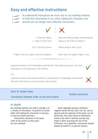 Easy and effective instructions
To understand instructions we must rely on our working memory
to hold that information in our mind. Taking this limitation into
account we can design more effective instructions.
Short & simple steps.
Consistency between order of text and actions.
Positive sentences.
In depth
Our working memory can hold in average 3 or
7 chunks of information. To perform an action
while still holding the instruction in memory,
it must be simple and short.
Instructions should be in the same 
order of the actions so that users 
are not confused.
Under degraded sensory conditions,
negative words like No, Don’t, Do not, can be
ignored and the opposite of the action can be
performed. This extra chunk of information
needs to be hold in memory and we may
forget it when acquiring the rest of the
instruction. As a guideline, instructions should
always be written in a positive manner.
Long-term memory is for knowledge stored forever. The working memory is for short
information to be processed in the moment.
Long-term memory and working memory is respectively for knowledge stored forever
and short information to be processed in the moment.
vs
v
s
1 - Select the object. 
2 - Drag it to the Trash.
Select the desired object and afterwards
drag it to the Trash to delete it.
Do A. Then do X and Y. Before doing X and Y, do A.
If light is red, the engine must be shutdown. Don’t start the engine if light is red.
text 86
1
2
3
 