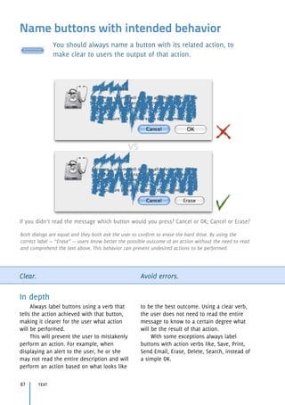 Name buttons with intended behavior
You should always name a button with its related action, to
make clear to users the output of that action.
Clear. Avoid errors.
In depth
Always label buttons using a verb that
tells the action achieved with that button,
making it clearer for the user what action
will be performed.
This will prevent the user to mistakenly
perform an action. For example, when
displaying an alert to the user, he or she
may not read the entire description and will
perform an action based on what looks like
to be the best outcome. Using a clear verb,
the user does not need to read the entire
message to know to a certain degree what
will be the result of that action.
With some exceptions always label
buttons with action verbs like, Save, Print,
Send Email, Erase, Delete, Search, instead of
a simple OK.
text87
If you didn’t read the message which button would you press? Cancel or OK; Cancel or Erase?
Both dialogs are equal and they both ask the user to confirm to erase the hard drive. By using the
correct label — “Erase” — users know better the possible outcome of an action without the need to read
and comprehend the text above. This behavior can prevent undesired actions to be performed.
 
