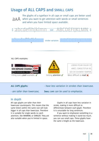 Usage of ALL CAPS and SMALL CAPS
The glyphs of a typeface in all caps or small caps are better used
when you want to get attention with words or small sentences
and when you have limited space available.
ALL CAPS glyphs:
- are taller than lowercase,
- have less variation in strokes than lowercase.
SMALL CAPS can be used to emphasize.
In depth
All caps glyphs are taller than their
lowercase counterparts. This means that the
same letters within the same size will look
bigger in all caps than lowercase. Therefore
it is suitable for single words to catch
attention, like WARNING or DANGER. They are
also suitable when you’re limited in space.
Glyphs in all caps have less variation in
stroke, making it more difficult to
differentiate between each glyph. Therefore
it is unsuitable for long sentences.
If you want to emphasize something in a
sentence without making it stand too much,
you can use small caps. These glyphs have
the same x-height as the lowercase.
abcdefihjklmn ABCDEFIJKLMNsize
abcdefihjklmn ABCDEFIJKLMNstroke variation
LOREM IPSUM DOLOR SIT
AMET, CONSECTETUR DO,
SED DO EIUSMOD TEMPOR.
Filling every pixel available. Getting attention. More difficult to read!
ALL CAPS examples:
text 88
aaA
 
