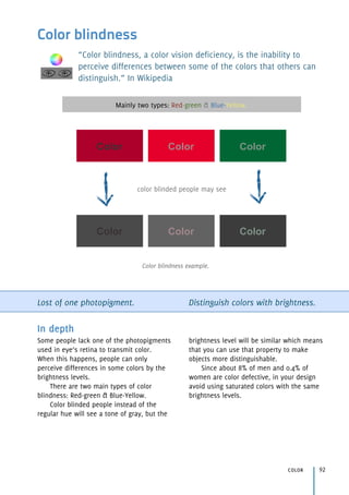 Color blindness
“Color blindness, a color vision deficiency, is the inability to
perceive differences between some of the colors that others can
distinguish.” In Wikipedia
Lost of one photopigment. Distinguish colors with brightness.
color 92
In depth
Some people lack one of the photopigments
used in eye’s retina to transmit color. 
When this happens, people can only
perceive differences in some colors by the
brightness levels.
There are two main types of color
blindness: Red-green & Blue-Yellow.
Color blinded people instead of the
regular hue will see a tone of gray, but the
brightness level will be similar which means
that you can use that property to make
objects more distinguishable.
Since about 8% of men and 0.4% of
women are color defective, in your design
avoid using saturated colors with the same
brightness levels.
Mainly two types: Red-green & Blue-Yellow.
Color Color Color
Color Color Color
color blinded people may see
Color blindness example.
 