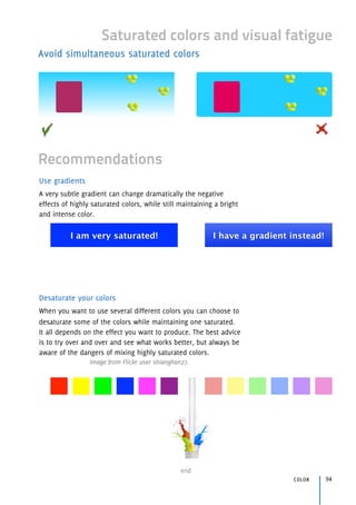 end
color 94
Saturated colors and visual fatigue
Avoid simultaneous saturated colors
Use gradients
A very subtle gradient can change dramatically the negative
effects of highly saturated colors, while still maintaining a bright
and intense color.
Desaturate your colors
When you want to use several different colors you can choose to
desaturate some of the colors while maintaining one saturated.
It all depends on the effect you want to produce. The best advice
is to try over and over and see what works better, but always be
aware of the dangers of mixing highly saturated colors.
Image from Flickr user shianghan27.
Recommendations
I am very saturated! I have a gradient instead!
 
