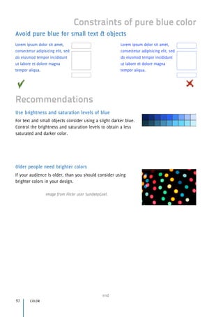 Use brightness and saturation levels of blue
For text and small objects consider using a slight darker blue.
Control the brightness and saturation levels to obtain a less
saturated and darker color.
Older people need brighter colors
If your audience is older, than you should consider using
brighter colors in your design.
Image from Flickr user SundeepGoel.
color97
end
Constraints of pure blue color
Recommendations
Avoid pure blue for small text & objects
Lorem ipsum dolor sit amet,
consectetur adipisicing elit, sed
do eiusmod tempor incididunt
ut labore et dolore magna
tempor aliqua.
Lorem ipsum dolor sit amet,
consectetur adipisicing elit, sed
do eiusmod tempor incididunt
ut labore et dolore magna
tempor aliqua.
 