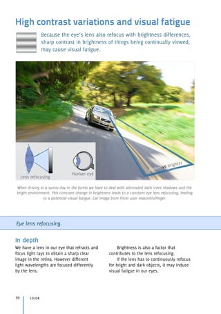 High contrast variations and visual fatigue
Because the eye’s lens also refocus with brightness differences,
sharp contrast in brightness of things being continually viewed,
may cause visual fatigue.
Eye lens refocusing.
In depth
We have a lens in our eye that refracts and
focus light rays to obtain a sharp clear
image in the retina. However different 
light wavelengths are focused differently 
by the lens.
Brightness is also a factor that
contributes to the lens refocusing.
If the lens has to continuously refocus 
for bright and dark objects, it may induce 
visual fatigue in our eyes.
color99
Human eye
Lens refocusing
darker vs brighter
When driving in a sunny day in the forest we have to deal with alternated dark trees shadows and the
bright environment. This constant change in brightness leads to a constant eye lens refocusing, leading
to a potential visual fatigue. Car image from Flickr user masontrullinger.
 