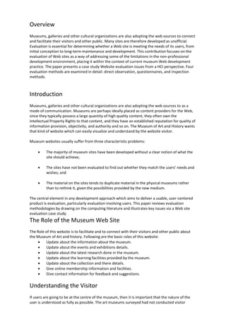 Overview
Museums, galleries and other cultural organizations are also adopting the web sources to connect
and facilitate their visitors and other public. Many sites are therefore developed as unofficial.
Evaluation is essential for determining whether a Web site is meeting the needs of its users, from
initial conception to long-term maintenance and development. This contribution focuses on the
evaluation of Web sites as a way of addressing some of the limitations in the non-professional
development environment, placing it within the context of current museum Web development
practice. The paper presents a case study Website evaluation issues from a HCI perspective. Four
evaluation methods are examined in detail: direct observation, questionnaires, and inspection
methods.
Introduction
Museums, galleries and other cultural organizations are also adopting the web sources to as a
mode of communication. Museums are perhaps ideally placed as content providers for the Web,
since they typically possess a large quantity of high quality content, they often own the
Intellectual Property Rights to that content, and they have an established reputation for quality of
information provision, objectivity, and authority and so on. The Museum of Art and History wants
that kind of website which can easily visualize and understand by the website visitor.
Museum websites usually suffer from three characteristic problems:
 The majority of museum sites have been developed without a clear notion of what the
site should achieve;
 The sites have not been evaluated to find out whether they match the users’ needs and
wishes; and
 The material on the sites tends to duplicate material in the physical museums rather
than to rethink it, given the possibilities provided by the new medium.
The central element in any development approach which aims to deliver a usable, user-centered
product is evaluation, particularly evaluation involving users. This paper reviews evaluation
methodologies by drawing on the computing literature and illustrates key issues via a Web site
evaluation case study.
The Role of the Museum Web Site
The Role of this website is to facilitate and to connect with their visitors and other public about
the Museum of Art and history. Following are the basic roles of this website:
 Update about the information about the museum.
 Update about the events and exhibitions details.
 Update about the latest research done in the museum.
 Update about the learning facilities provided by the museum.
 Update about the collection and there details.
 Give online membership information and facilities.
 Give contact information for feedback and suggestions.
Understanding the Visitor
If users are going to be at the centre of the museum, then it is important that the nature of the
user is understood as fully as possible. The art museums surveyed had not conducted visitor
 