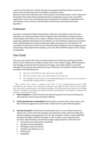 research on their Web sites. Indeed, although it may appear tempting simply to assume that
virtual visitors will have the same characteristics as physical visitors.
Museums and museum Web sites vary in their purposes and intended visitors, and it is likely that
the profile of the virtual visitor population will also vary between museum sites. It should be
noted that in many of the surveys (particularly those based on the Web) the respondents were
self-selecting, so may not form a representative sample of the underlying virtual visitor
population.
Evaluation
Evaluation is essential for determining whether a Web site is meeting the needs of its users.
Evaluations can collect quantitative and/or qualitative data. Quantitative evaluation data can
include details of time taken, errors noted, or affective measures, and lends itself to statistical
processing. Qualitative descriptions of user behavior are more difficult to analyze but can lead to
richer understanding of the context and provide insights into reasons for user behavior. The
controlled set-ting may be suited to formal testing of specific hypotheses and investigating causal
relationships among experimental variables, such as the effect of different types of menu design
or typography.
Case Study
This case study concerns the resource-limited evaluation of a Web site providing information
about a museum Web sites are likely to contain only a small number of pages, 28.8% having less
than 20 pages and almost half having less than 50 pages. User needs models. A summative
evaluation of the site was then performed using a combination of evaluation methods selected
according to the following factors:
 The users of the Web site were spread across the globe;
 The most common tasks of the users needed to be tested; and
 The evaluation team consisted of one inexperienced person, and there was no access to
specialist HCI testing facilities or equipment.
These factors have much in common with those of the non-professional museum Web
development environment. Four evaluation techniques were selected: direct observation of usability
tests, log analysis, questionnaire, and heuristic evaluation. The following sections discuss the findings
from the investigation, identifying the potential benefits and limitations of the different methods with
reference to the museum context.
1. Direct Evaluation: In direct evaluation we observed a group of users by interviewing and
observing their actions during visiting the websites.
2. Online Questionnaire and Feedback: Questionnaires are often used in visitor studies, and
their familiarity suggests they would make an ideal tool for museum Web developers.
3. Heuristic Evaluation: An alternative to testing with users is to use methods that do not
require users. In this a heuristic evaluation was performed, using a small set of high-level
heuristics judged to be appropriate to the site. We reviewed a number of well-established
principles of usability and Web site design in order to derive a set of eight high level
heuristics. We performed a comprehensive page by page inspection of the entire site.
 Consistency and conformance to standards.
 Recognition and predictability.
 Web pages should stand alone.
 Flexibility and efficiency of use.
 Effectiveness.
 Readability.
 