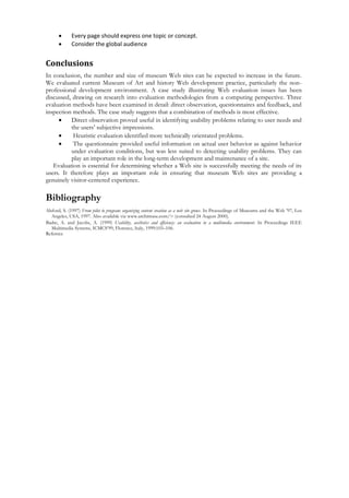  Every page should express one topic or concept.
 Consider the global audience
Conclusions
In conclusion, the number and size of museum Web sites can be expected to increase in the future.
We evaluated current Museum of Art and history Web development practice, particularly the non-
professional development environment. A case study illustrating Web evaluation issues has been
discussed, drawing on research into evaluation methodologies from a computing perspective. Three
evaluation methods have been examined in detail: direct observation, questionnaires and feedback, and
inspection methods. The case study suggests that a combination of methods is most effective.
 Direct observation proved useful in identifying usability problems relating to user needs and
the users’ subjective impressions.
 Heuristic evaluation identified more technically orientated problems.
 The questionnaire provided useful information on actual user behavior as against behavior
under evaluation conditions, but was less suited to detecting usability problems. They can
play an important role in the long-term development and maintenance of a site.
Evaluation is essential for determining whether a Web site is successfully meeting the needs of its
users. It therefore plays an important role in ensuring that museum Web sites are providing a
genuinely visitor-centered experience.
Bibliography
Alsford, S. (1997) From pilot to program: organizing content creation as a web site grows. In Proceedings of Museums and the Web ’97, Los
Angeles, USA, 1997. Also available via www.archimuse.com/> (consulted 24 August 2000).
Badre, A. and Jacobs, A. (1999) Usability, aesthetics and efficiency: an evaluation in a multimedia environment. In Proceedings IEEE
Multimedia Systems, ICMCS’99, Florence, Italy, 1999:103–106.
Refernce
 