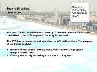 Security Directives:
Procedure
Security
Vulnerability
Assessment
(SVA)
The plant owner commissions a Security Vulnerability Assessment to be
carried out by an HCIS approved Security Consultant.
The SVA has to be carried out following the API methodology. The purpose
of the SVA is twofold:
1. Identify critical assets, threats, risks, vulnerability and propose
mitigation measures
2. Classify the facility according to a class 1 to 4 system.
 