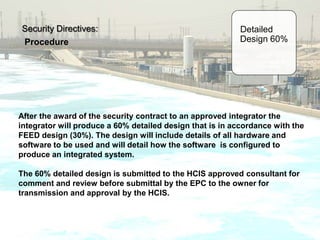 Security Directives:
Procedure
Detailed
Design 60%
After the award of the security contract to an approved integrator the
integrator will produce a 60% detailed design that is in accordance with the
FEED design (30%). The design will include details of all hardware and
software to be used and will detail how the software is configured to
produce an integrated system.
The 60% detailed design is submitted to the HCIS approved consultant for
comment and review before submittal by the EPC to the owner for
transmission and approval by the HCIS.
 