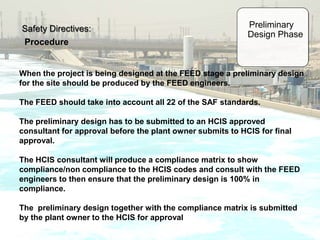 Safety Directives:
Procedure
Preliminary
Design Phase
When the project is being designed at the FEED stage a preliminary design
for the site should be produced by the FEED engineers.
The FEED should take into account all 22 of the SAF standards.
The preliminary design has to be submitted to an HCIS approved
consultant for approval before the plant owner submits to HCIS for final
approval.
The HCIS consultant will produce a compliance matrix to show
compliance/non compliance to the HCIS codes and consult with the FEED
engineers to then ensure that the preliminary design is 100% in
compliance.
The preliminary design together with the compliance matrix is submitted
by the plant owner to the HCIS for approval
 