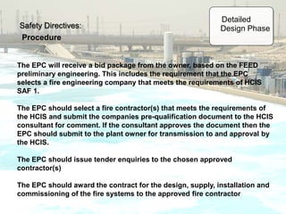 Safety Directives:
Procedure
The EPC will receive a bid package from the owner, based on the FEED
preliminary engineering. This includes the requirement that the EPC
selects a fire engineering company that meets the requirements of HCIS
SAF 1.
The EPC should select a fire contractor(s) that meets the requirements of
the HCIS and submit the companies pre-qualification document to the HCIS
consultant for comment. If the consultant approves the document then the
EPC should submit to the plant owner for transmission to and approval by
the HCIS.
The EPC should issue tender enquiries to the chosen approved
contractor(s)
The EPC should award the contract for the design, supply, installation and
commissioning of the fire systems to the approved fire contractor
Detailed
Design Phase
 