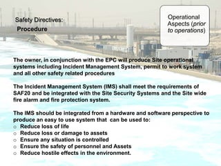 Safety Directives:
Procedure
The owner, in conjunction with the EPC will produce Site operational
systems including Incident Management System, permit to work system
and all other safety related procedures
The Incident Management System (IMS) shall meet the requirements of
SAF20 and be integrated with the Site Security Systems and the Site wide
fire alarm and fire protection system.
The IMS should be integrated from a hardware and software perspective to
produce an easy to use system that can be used to:
o Reduce loss of life
o Reduce loss or damage to assets
o Ensure any situation is controlled
o Ensure the safety of personnel and Assets
o Reduce hostile effects in the environment.
Operational
Aspects (prior
to operations)
 