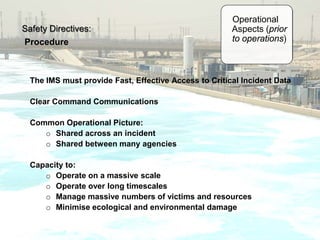 Safety Directives:
Procedure
Operational
Aspects (prior
to operations)
The IMS must provide Fast, Effective Access to Critical Incident Data
Clear Command Communications
Common Operational Picture:
o Shared across an incident
o Shared between many agencies
Capacity to:
o Operate on a massive scale
o Operate over long timescales
o Manage massive numbers of victims and resources
o Minimise ecological and environmental damage
 