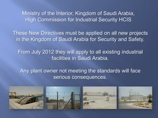 These New Directives must be applied on all new projects
in the Kingdom of Saudi Arabia for Security and Safety.
From July 2012 they will apply to all existing industrial
facilities in Saudi Arabia.
Any plant owner not meeting the standards will face
serious consequences.
Ministry of the Interior, Kingdom of Saudi Arabia,
High Commission for Industrial Security HCIS
 