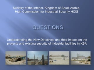 Understanding the New Directives and their impact on the
projects and existing security of industrial facilities in KSA
Ministry of the Interior, Kingdom of Saudi Arabia,
High Commission for Industrial Security HCIS
 