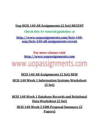 Uop HCIS 140 All Assignments (2 Set) RECENT
Check this A+ tutorial guideline at
http://www.uopassignments.com/hcis-140-
uop/hcis-140-all-assignments-recent
For more classes visit
http://www.uopassignments.com
HCIS 140 All Assignments (2 Set) NEW
HCIS 140 Week 1 Information Systems Worksheet
(2 Set)
HCIS 140 Week 1 Database Records and Relational
Data Worksheet (2 Set)
HCIS 140 Week 2 EHR Proposal Summary (2
Papers)
 
