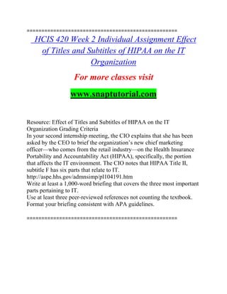 ===================================================
HCIS 420 Week 2 Individual Assignment Effect
of Titles and Subtitles of HIPAA on the IT
Organization
For more classes visit
www.snaptutorial.com
Resource: Effect of Titles and Subtitles of HIPAA on the IT
Organization Grading Criteria
In your second internship meeting, the CIO explains that she has been
asked by the CEO to brief the organization’s new chief marketing
officer—who comes from the retail industry—on the Health Insurance
Portability and Accountability Act (HIPAA), specifically, the portion
that affects the IT environment. The CIO notes that HIPAA Title II,
subtitle F has six parts that relate to IT.
http://aspe.hhs.gov/admnsimp/pl104191.htm
Write at least a 1,000-word briefing that covers the three most important
parts pertaining to IT.
Use at least three peer-reviewed references not counting the textbook.
Format your briefing consistent with APA guidelines.
===================================================
 