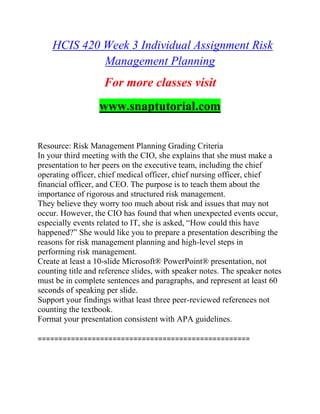 HCIS 420 Week 3 Individual Assignment Risk
Management Planning
For more classes visit
www.snaptutorial.com
Resource: Risk Management Planning Grading Criteria
In your third meeting with the CIO, she explains that she must make a
presentation to her peers on the executive team, including the chief
operating officer, chief medical officer, chief nursing officer, chief
financial officer, and CEO. The purpose is to teach them about the
importance of rigorous and structured risk management.
They believe they worry too much about risk and issues that may not
occur. However, the CIO has found that when unexpected events occur,
especially events related to IT, she is asked, “How could this have
happened?” She would like you to prepare a presentation describing the
reasons for risk management planning and high-level steps in
performing risk management.
Create at least a 10-slide Microsoft® PowerPoint® presentation, not
counting title and reference slides, with speaker notes. The speaker notes
must be in complete sentences and paragraphs, and represent at least 60
seconds of speaking per slide.
Support your findings withat least three peer-reviewed references not
counting the textbook.
Format your presentation consistent with APA guidelines.
===================================================
 