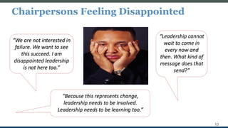 Chairpersons Feeling Disappointed
10
“We are not interested in
failure. We want to see
this succeed. I am
disappointed leadership
is not here too.”
“Because this represents change,
leadership needs to be involved.
Leadership needs to be learning too.”
“Leadership cannot
wait to come in
every now and
then. What kind of
message does that
send?”
 