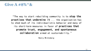 Give A #$%^&
12
“The way to start rebuilding community is to stop the
practices that undermine it ... the organization has
to shed much of its individualistic behavior and many of
its short-term measures in favor of practices that
promote trust, engagement, and spontaneous
collaboration aimed at sustainability.”
Henry Mintzberg
 