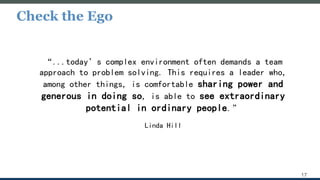 Check the Ego
17
“...today’s complex environment often demands a team
approach to problem solving. This requires a leader who,
among other things, is comfortable sharing power and
generous in doing so, is able to see extraordinary
potential in ordinary people.”
Linda Hill
 