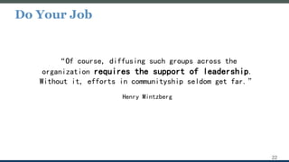 Do Your Job
22
“Of course, diffusing such groups across the
organization requires the support of leadership.
Without it, efforts in communityship seldom get far.”
Henry Mintzberg
 