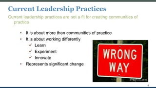 Current Leadership Practices
Current leadership practices are not a fit for creating communities of
practice
• It is about more than communities of practice
• It is about working differently
 Learn
 Experiment
 Innovate
• Represents significant change
4
 