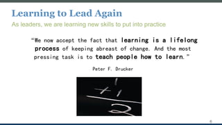 Learning to Lead Again
As leaders, we are learning new skills to put into practice
“We now accept the fact that learning is a lifelong
process of keeping abreast of change. And the most
pressing task is to teach people how to learn.”
Peter F. Drucker
6
 
