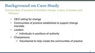 Background on Case Study
Communities of practice to facilitate change: a story of leaders and
followers
8
• CEO calling for change
• Communities of practice established to support change
mandate
• Leaders
 Individuals in positions of authority
• Chairpersons
 Volunteered to help create the communities of practice
 
