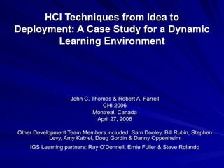 HCI Techniques from Idea to Deployment: A Case Study for a Dynamic Learning Environment John C. Thomas & Robert A. Farrell CHI 2006 Montreal, Canada April 27, 2006 Other Development Team Members included: Sam Dooley, Bill Rubin, Stephen Levy, Amy Katriel, Doug Gordin & Danny Oppenheim IGS Learning partners: Ray O’Donnell, Ernie Fuller & Steve Rolando 
