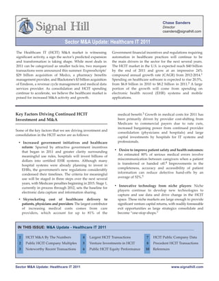Chase Sanders
             Signal Hill                                                                            Director
                                                                                                    csanders@signalhill.com


                                Sector M&A Update: Healthcare IT 2011
The Healthcare IT (HCIT) M&A market is witnessing                Government financial incentives and regulations requiring
significant activity, a sign the sector’s predicted expansion    automation in healthcare practices will continue to be
and transformation is taking shape. While most deals in          the main drivers in the sector for the next several years.
2011 can be categorized as smaller tuck-ins, two marquee         The HCIT market in the U.S. is expected reach $40 billion
transactions were announced this summer: ExpressScripts’         by the end of 2011 and grow at an impressive 24%
$29 billion acquisition of Medco, a pharmacy benefits            compound annual growth rate (CAGR) from 2012-2014.1
management provider, and Blackstone’s $3 billion acquisition     Spending on healthcare software is expected to rise 20.5%,
of Emdeon, a revenue cycle management and medical data           from $6.8 billion in 2010 to $8.2 billion in 2011.2 A large
services provider. As consolidation and HCIT spending            portion of the growth will come from spending on
continue to accelerate, we believe the healthcare market is      electronic health record (EHR) systems and mobile
poised for increased M&A activity and growth.                    applications.



Key Factors Driving Continued HCIT                                  medical benefit.3 Growth in medical costs for 2011 has
Investment and M&A                                                  been primarily driven by provider cost-shifting from
                                                                    Medicare to commercial payers due to rate cuts,
                                                                    increased bargaining power from continued provider
Some of the key factors that we see driving investment and
                                                                    consolidation (physicians and hospitals) and large
consolidation in the HCIT sector are as follows:
                                                                    capital investments by hospitals for IT systems and
 • Increased government initiatives and healthcare                  professionals.
   reform: Spurred by attractive government incentives
                                 Q/Q Rev                          • Desire to improve patient safety and health outcomes:
   that began in 2011 and greater clarity surrounding
                                  Growth                            An estimated 80% of serious medical errors involve
   meaningful use rules, hospitals will invest billions of
                                                                    miscommunication between caregivers when a patient
   dollars into certified EHR systems. Although many
                                                                    is transferred or handed off.4 Improvements in the
   hospital systems were already planning to invest in
                                                                    completeness, accuracy and accessibility of patient
   EHRs, the government’s new regulations considerably
                                                                    information can reduce defective hand-offs by an
   condensed their timelines. The criteria for meaningful
                                                                    average of 52%.5
   use will be staged in three steps over the next several
   years, with Medicare penalties beginning in 2015. Stage 1,
                                                                  • Innovative technology from niche players: Niche
   currently in process through 2012, sets the baseline for
                                                                    players continue to develop new technologies to
   electronic data capture and information sharing.
                                                                    capture and use data and drive change in the HCIT
 • Skyrocketing cost of healthcare delivery to                      space. These niche markets are large enough to provide
   patients, physicians and providers: The largest contributor      significant venture capital returns, with readily foreseeable
   of increasing medical costs comes from care                      exit opportunities as large strategics consolidate and
   providers, which account for up to 81% of the                    become “one-stop-shops.”



 IN THIS ISSUE: M&A Update - Healthcare IT 2011

  2   HCIT M&A By The Numbers                4   Largest HCIT Transactions              7    HCIT Public Company Data
  2   Public HCIT Company Multiples          5   Venture Investments in HCIT            8    Precedent HCIT Transactions
  3   Noteworthy Recent Transactions         6   Public HCIT Equity Performance         10   References




Sector M&A Update: Healthcare IT 2011                                                                     www.signalhill.com
 
