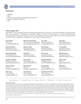 Healthcare IT 2011


References: 

 1. RNCOS
 2. Ibid
 3. PricewaterhouseCoopers’ Health Research Institute
 4. American College of Surgeons
 5. Ibid




About Signal Hill
Signal Hill is a privately-held investment banking partnership with a sole focus on growth companies. Our professionals
have deep expertise in Information Technology, Media & Internet, Telecom Services & Internet Infrastructure,
Communications, Education & Business Services, and Healthcare Services. Signal Hill has more than 60 professionals
across five offices in Baltimore, Nashville, New York, Reston and San Francisco.

Scott Wieler                                 Howard Loewenberg                             Ira Cohen                                     Greg Ager
Chairman                                     Head of Investment Banking                    Managing Director                             Managing Director
swieler@signalhill.com                       hloewenberg@signalhill.com                    icohen@signalhill.com                         gager@signalhill.com

Justin Balciunas                             Mathew Dahl                                   David Dunn                                    J. Adam Hitt
Managing Director                            Managing Director                             Managing Director                             Managing Director
jbalciunas@signalhill.com                    mdahl@signalhill.com                          ddunn@signalhill.com                          ahitt@signalhill.com

John MacDonald                               Don More                                      Jeff Nahley                                  Michael Parent
Managing Director                            Managing Director                             Managing Director                            Managing Director
jmacdonald@signalhill.com                    dmore@signalhill.com                          jnahley@signalhill.com                       mparent@signalhill.com

Matthew Shilling                             Joel Strauch                                  Douglas Webster                              Henry Sage
Managing Director                            Managing Director                             Managing Director                            Director
mshilling@signalhill.com                     jstrauch@signalhill.com                       dwebster@signalhill.com                      hsage@signalhill.com

Chase Sanders                                Bart Shaeffer                                 David Dolan                                  Matt Fiore
Director                                     Director                                      Vice President                               Vice President
csanders@signalhill.com                      bshaeffer@signalhill.com                      ddolan@signalhill.com                        mfiore@signalhill.com

Rob Lung                                     Justin Puccio                                 Franklin E.W. Staley
Vice President                               Vice President                                Vice President
rlung@signalhill.com                         jpuccio@signalhill.com                        fstaley@signalhill.com



          Baltimore                •      Nashville                  •      N e w Yo r k              •      Reston              •      San Francisco
Signal Hill Disclaimer
The information and opinions in this report were prepared by Signal Hill. The information herein is believed by Signal Hill to be reliable and has been obtained from and
based upon public sources believed to be reliable, but Signal Hill makes no representation as to the accuracy or completeness of such information. Signal Hill may provide,
may have provided or may seek to provide M&A advisory services to one or more companies mentioned herein. In addition, employees of Signal Hill may have purchased
or may purchase securities in one or more companies mentioned in this report. Opinions, estimates and analyses in this report constitute the current judgment of the author
as of the date of this report. They do not necessarily reflect the opinions of Signal Hill and are subject to change without notice. Signal Hill has no obligation to update,
modify or amend this report or to otherwise notify a reader thereof in the event that any matter stated herein, or any opinion, estimate, forecast or analysis set forth here-
in, changes or subsequently becomes inaccurate. This report is provided for informational purposes only. It is not to be construed as an offer to buy or sell or a solicitation
of an offer to buy or sell any financial instruments or to participate in any particular trading strategy in any jurisdiction.
Data cited herein is sourced from Signal Hill’s database and derived from publicly available sources – additional information is available on request.
©2011 Signal Hill. All rights reserved.



10
 
