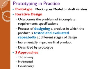 Prototyping in Practice
 Prototype Mock up or Model or draft version
 Iterative Design
◦ Overcomes the problem of incomplete
requirements specifications
◦ Process of designing a product in which the
product is tested and evaluated
repeatedly at different stages of design
◦ Incrementally improves final product
◦ Described by prototype
 3 Approaches
◦ Throw away
◦ Incremental
◦ Evolutionary
 